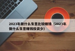 2023年做什么生意比较赚钱（2023年做什么生意赚钱投资少）