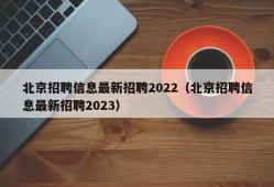 北京招聘信息最新招聘2022（北京招聘信息最新招聘2023）