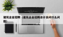 建筑企业招聘（建筑企业招聘会计会问什么问题）