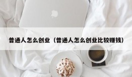 普通人怎么创业（普通人怎么创业比较赚钱）