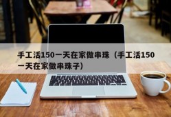 手工活150一天在家做串珠（手工活150一天在家做串珠子）