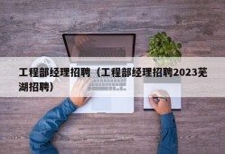 工程部经理招聘（工程部经理招聘2023芜湖招聘）