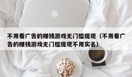 不用看广告的赚钱游戏无门槛提现（不用看广告的赚钱游戏无门槛提现不用实名）