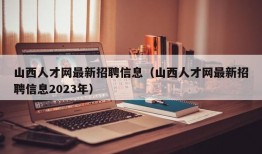 山西人才网最新招聘信息（山西人才网最新招聘信息2023年）