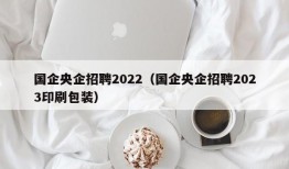 国企央企招聘2022（国企央企招聘2023印刷包装）