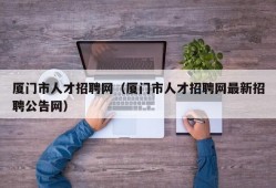 厦门市人才招聘网（厦门市人才招聘网最新招聘公告网）