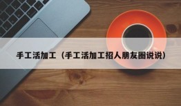 手工活加工（手工活加工招人朋友圈说说）