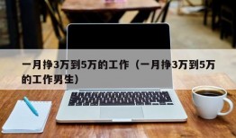 一月挣3万到5万的工作（一月挣3万到5万的工作男生）