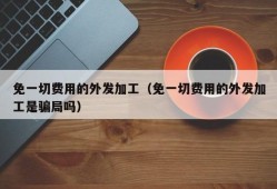 免一切费用的外发加工（免一切费用的外发加工是骗局吗）