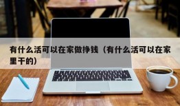 有什么活可以在家做挣钱（有什么活可以在家里干的）