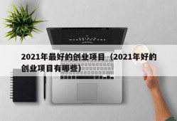 2021年最好的创业项目（2021年好的创业项目有哪些）