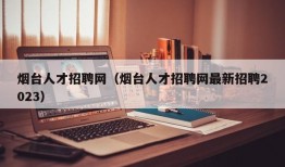 烟台人才招聘网（烟台人才招聘网最新招聘2023）