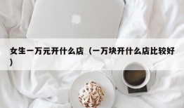 女生一万元开什么店（一万块开什么店比较好）