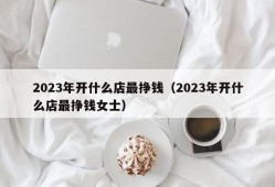 2023年开什么店最挣钱（2023年开什么店最挣钱女士）