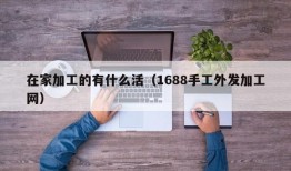 在家加工的有什么活（1688手工外发加工网）