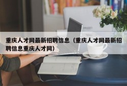 重庆人才网最新招聘信息（重庆人才网最新招聘信息重庆人才网）