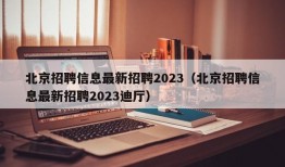 北京招聘信息最新招聘2023（北京招聘信息最新招聘2023迪厅）