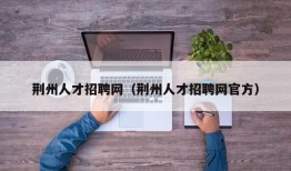 荆州人才招聘网（荆州人才招聘网官方）