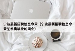 宁波最新招聘信息今天（宁波最新招聘信息今天艺术类毕业的国企）