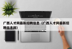 广西人才网最新招聘信息（广西人才网最新招聘信息网）