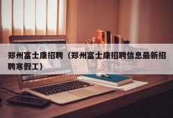 郑州富士康招聘（郑州富士康招聘信息最新招聘寒假工）