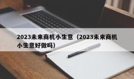 2023未来商机小生意（2023未来商机小生意好做吗）