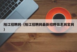 阳江招聘网（阳江招聘网最新招聘信息网官网）