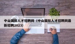 中山国际人才招聘网（中山国际人才招聘网最新招聘2023）