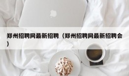 郑州招聘网最新招聘（郑州招聘网最新招聘会）