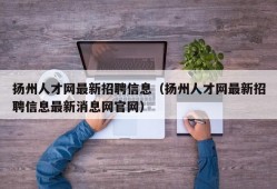 扬州人才网最新招聘信息（扬州人才网最新招聘信息最新消息网官网）