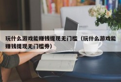 玩什么游戏能赚钱提现无门槛（玩什么游戏能赚钱提现无门槛券）