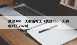 武汉300一天的临时工（武汉300一天的临时工2020）