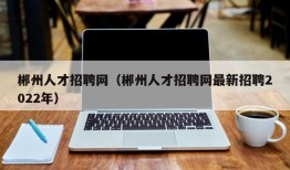 郴州人才招聘网（郴州人才招聘网最新招聘2022年）