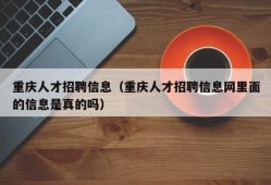 重庆人才招聘信息（重庆人才招聘信息网里面的信息是真的吗）