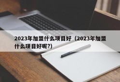 2023年加盟什么项目好（2023年加盟什么项目好呢?）