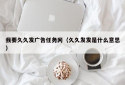 我要久久发广告任务网（久久发发是什么意思）