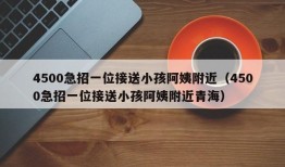 4500急招一位接送小孩阿姨附近（4500急招一位接送小孩阿姨附近青海）