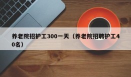 养老院招护工300一天（养老院招聘护工40名）