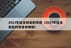 2023年适合创业的项目（2023年适合创业的项目有哪些）