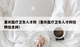 重庆医疗卫生人才网（重庆医疗卫生人才网招聘信息网）