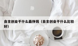 自主创业干什么最挣钱（自主创业干什么比较好）