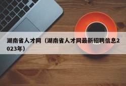 湖南省人才网（湖南省人才网最新招聘信息2023年）