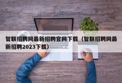 智联招聘网最新招聘官网下载（智联招聘网最新招聘2023下载）