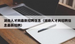 湖南人才网最新招聘信息（湖南人才网招聘信息最新招聘）