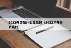 2022开店做什么生意好（2022年开什么店好）