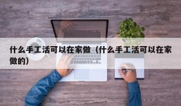 什么手工活可以在家做（什么手工活可以在家做的）