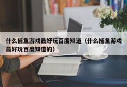 什么捕鱼游戏最好玩百度知道（什么捕鱼游戏最好玩百度知道的）