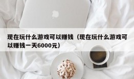 现在玩什么游戏可以赚钱（现在玩什么游戏可以赚钱一天6000元）