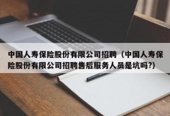 中国人寿保险股份有限公司招聘（中国人寿保险股份有限公司招聘售后服务人员是坑吗?）