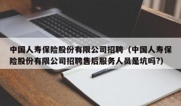 中国人寿保险股份有限公司招聘（中国人寿保险股份有限公司招聘售后服务人员是坑吗?）